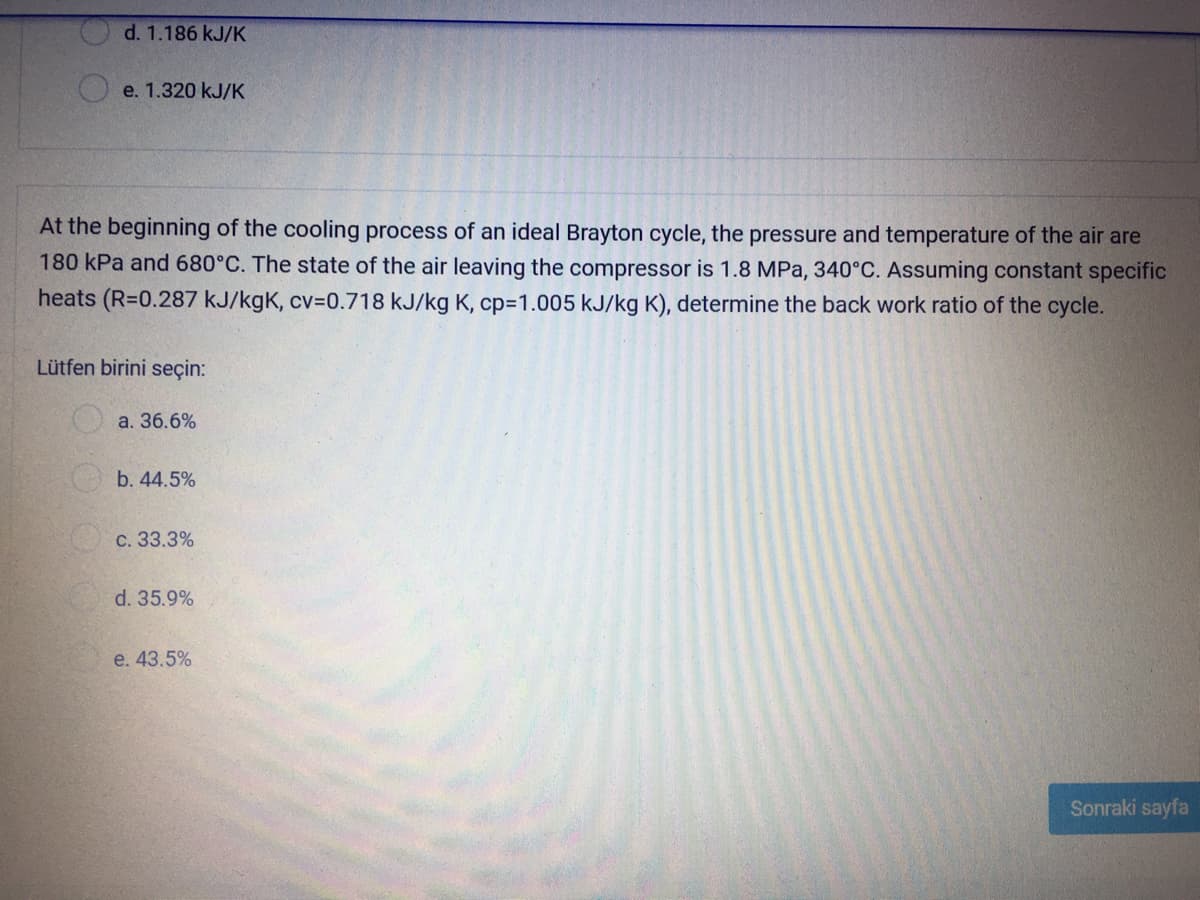 O d. 1.186 kJ/K
e. 1.320 kJ/K
At the beginning of the cooling process of an ideal Brayton cycle, the pressure and temperature of the air are
180 kPa and 680°C. The state of the air leaving the compressor is 1.8 MPa, 340°C. Assuming constant specific
heats (R=0.287 kJ/kgK, cv=D0.718 kJ/kg K, cp3D1.005 kJ/kg K), determine the back work ratio of the cycle.
Lütfen birini seçin:
a. 36.6%
b. 44.5%
с. 33.3%
d. 35.9%
e. 43.5%
Sonraki sayfa
