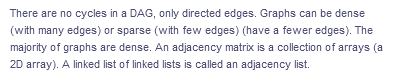 There are no cycles in a DAG, only directed edges. Graphs can be dense
(with many edges) or sparse (with few edges) (have a fewer edges). The
majority of graphs are dense. An adjacency matrix is a collection of arrays (a
2D array). A linked list of linked lists is called an adjacency list.
