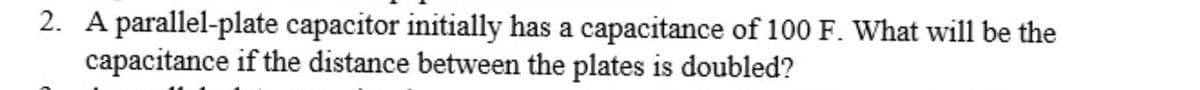 2. A parallel-plate capacitor initially has a capacitance of 100 F. What will be the
capacitance if the distance between the plates is doubled?
