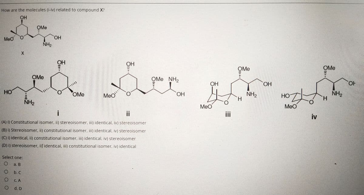 How are the molecules (i-iv) related to compound X?
OH
OMe
MeO
HO.
NH2
OH
OMe
OMe
OMe
OMe
NH2
OH
HO,
HO.
HO
NH2
H.
NH2
H.
OMe
MeO
ОН
HO
NH2
MeO
MeO
ii
ii
iv
(A) i) Constitutional isomer, ii) stereoisomer, iii) identical, iv) stereoisomer
(B) i) Stereoisomer, ii) constitutional isomer, iii) identical, iv) stereoisomer
(C) i) identical, ii) constitutional isomer, iii) identical, iv) stereoisomer
(D) i) stereoisomer, ii) identical, iii) constitutional isomer, iv) identical
Select one:
a. В
b. C
С. А
d. D
