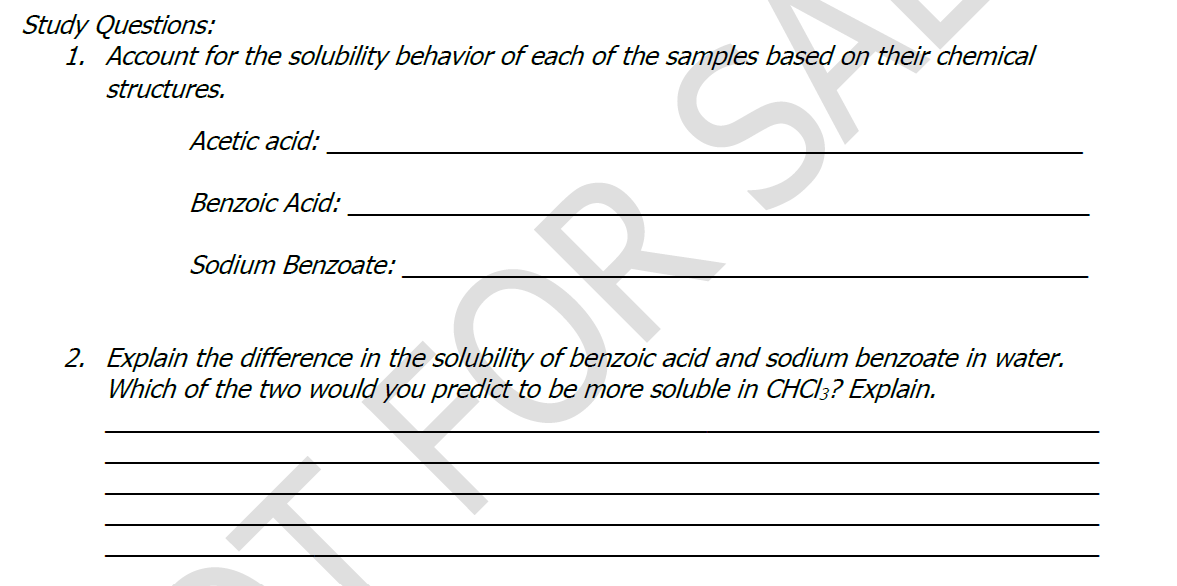 Study Questions:
1. Account for the solubility behavior of each of the samples based on their chemical
structures.
Acetic acid:
Benzoic Acid:
Sodium Benzoate:
2. Explain the difference in the solubility of benzoic acid and sodium benzoate in water.
Which of the two would you predict to be more soluble in CHC|3? Explain.
OR S
