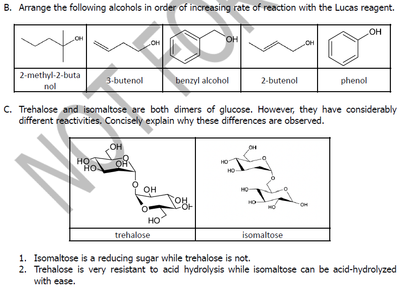 B. Arrange the following alcohols in order of increasing rate of reaction with the Lucas reagent.
OH
HO
OH
но
HO"
2-methyl-2-buta
3-butenol
benzyl alcohol
2-butenol
phenol
nol
C. Trehalose and isomaltose are both dimers of glucose. However, they have considerably
different reactivities. Concisely explain why these differences are observed.
он
HO
HO
HO
но
но
он
HO
CHO,
но
HO.
но
НО
trehalose
isomaltose
1. Isomaltose is a reducing sugar while trehalose is not.
2. Trehalose is very resistant to acid hydrolysis while isomaltose can be acid-hydrolyzed
with ease.
