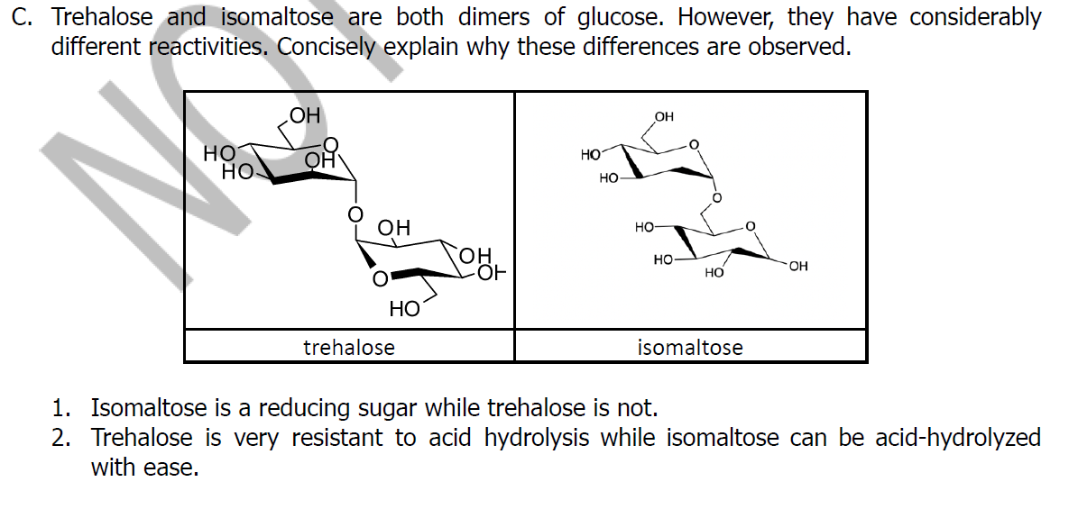 C. Trehalose and isomaltose are both dimers of glucose. However, they have considerably
different reactivities. Concisely explain why these differences are observed.
OH
HO
но
но.
HO
HO
OH
Но-
он
но
OH
HO
НО
trehalose
isomaltose
1. Isomaltose is a reducing sugar while trehalose is not.
2. Trehalose is very resistant to acid hydrolysis while isomaltose can be acid-hydrolyzed
with ease.
