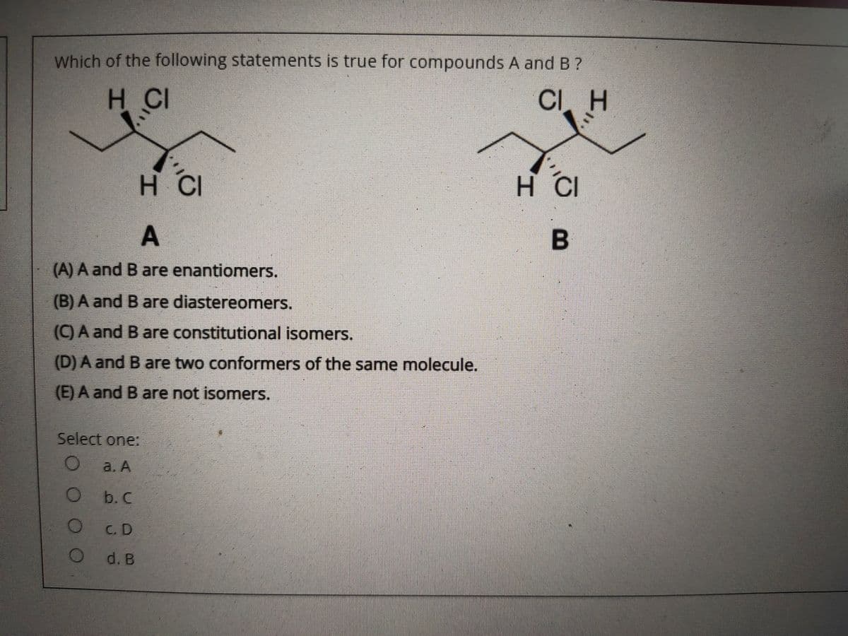 Which of the following statements is true for compounds A and B ?
H CI
CI. H
H CI
H CI
A
(A) A and B are enantiomers.
(B) A and B are diastereomers.
(C) A and B are constitutional isomers.
(D) A and B are two conformers of the same molecule.
(E) A and B are not isomers.
Select one:
a. A
b. C
C. D
d. B
O O O
