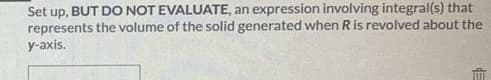 Set up, BUT DO NOT EVALUATE, an expression involving integral(s) that
represents the volume of the solid generated when Ris revolved about the
y-axis.
