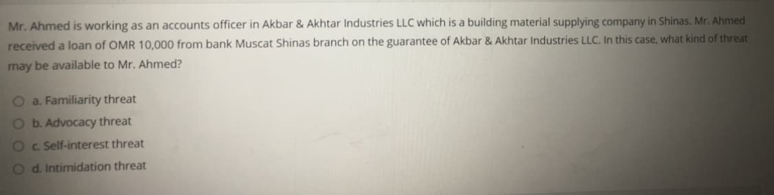 Mr. Ahmed is working as an accounts officer in Akbar & Akhtar Industries LLC which is a building material supplying company in Shinas. Mr. Ahmed
received a loan of OMR 10,000 from bank Muscat Shinas branch on the guarantee of Akbar & Akhtar Industries LLC. In this case, what kind of threat
may be available to Mr. Ahmed?
O a. Familiarity threat
O b. Advocaccy threat
Oc Self-interest threat
O d. Intimidation threat
