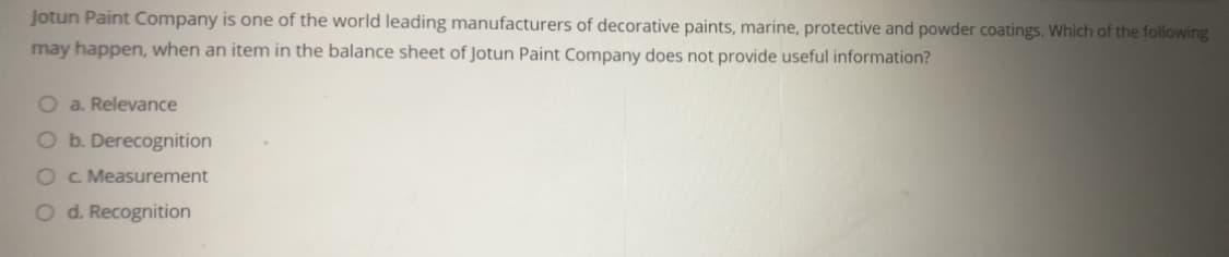 Jotun Paint Company is one of the world leading manufacturers of decorative paints, marine, protective and powder coatings. Which of the following
may happen, when an item in the balance sheet of Jotun Paint Company does not provide useful information?
O a. Relevance
O b. Derecognition
Oc Measurement
O d. Recognition
