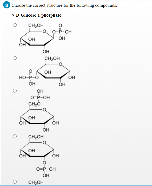 a Choose the correct structure for the following compounds.
a-D-Glucose-1-phosphate
CH2OH
о-Р-ОН
ОН
OH
OH
OH
CH2OH
OH
Но-Р-О
ÓH
ÓH
OH
O=P-OH
CH2O
OH
ÓH
ÓH
ÓH
CH2OH
OH
ÓH
ÓH
O=P-OH
ОН
CH2OH
