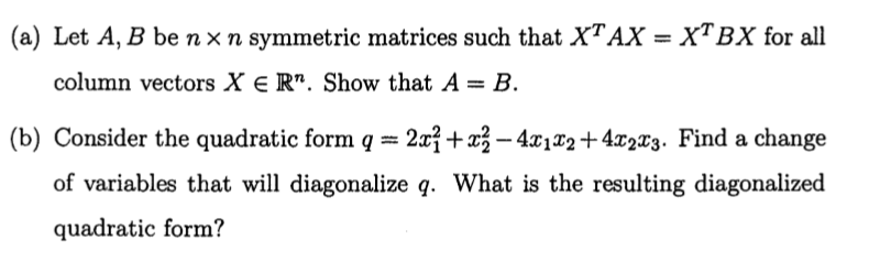 (a) Let A, B be nx n symmetric matrices such that XTAX = XTBX for all
column vectors X e R". Show that A = B.
(b) Consider the quadratic form q = 2x3 +x3 – 4x1T2+4x2x3. Find a change
of variables that will diagonalize q. What is the resulting diagonalized
quadratic form?
