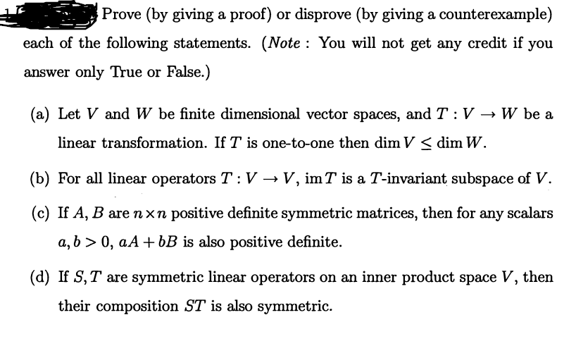 Prove (by giving a proof) or disprove (by giving a counterexample)
each of the following statements. (Note : You will not get any credit if you
answer only True or False.)
(a) Let V and W be finite dimensional vector spaces, and T: V
W be a
linear transformation. If T is one-to-one then dim V < dim W.
(b) For all linear operators T :V → V, imT is a T-invariant subspace of V.
(c) If A, B arenxn positive definite symmetric matrices, then for any scalars
a, b > 0, aA + bB is also positive definite.
(d) If S,T are symmetric linear operators on an inner product space V, then
their composition ST is also symmetric.
