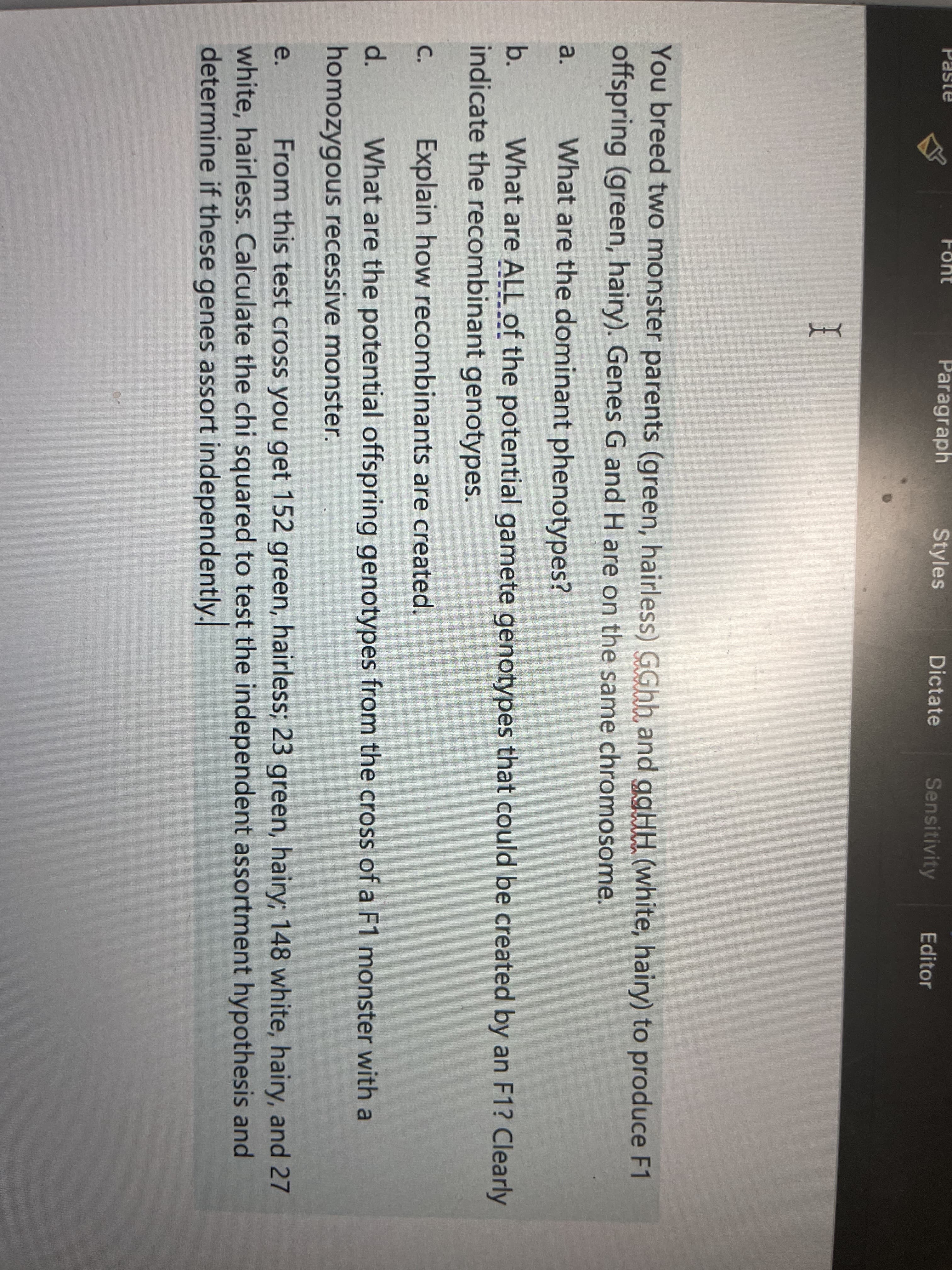 Paragraph
Styles
Dictate
Sensitivity
Font
Editor
I
You breed two monster parents (green, hairless) GGhh and ggHH (white, hairy) to produce F1
offspring (green, hairy). Genes G and H are on the same chromosome.
a.
What are the dominant phenotypes?
b.
What are ALL of the potential gamete genotypes that could be created by an F1? Clearly
indicate the recombinant genotypes.
C.
Explain how recombinants are created.
What are the potential offspring genotypes from the cross of a F1 monster with a
homozygous recessive monster.
From this test cross you get 152 green, hairless; 23 green, hairy; 148 white, hairy, and 27
e.
white, hairless. Calculate the chi squared to test the independent assortment hypothesis and
determine if these genes assort independently.
d.
