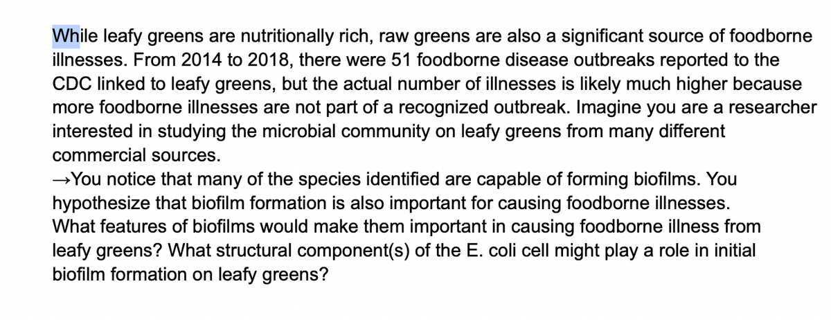 While leafy greens are nutritionally rich, raw greens are also a significant source of foodborne
illnesses. From 2014 to 2018, there were 51 foodborne disease outbreaks reported to the
CDC linked to leafy greens, but the actual number of illnesses is likely much higher because
more foodborne illnesses are not part of a recognized outbreak. Imagine you are a researcher
interested in studying the microbial community on leafy greens from many different
commercial sources.
→You notice that many of the species identified are capable of forming biofilms. You
hypothesize that biofilm formation is also important for causing foodborne illnesses.
What features of biofilms would make them important in causing foodborne illness from
leafy greens? What structural component(s) of the E. coli cell might play a role in initial
biofilm formation on leafy greens?
