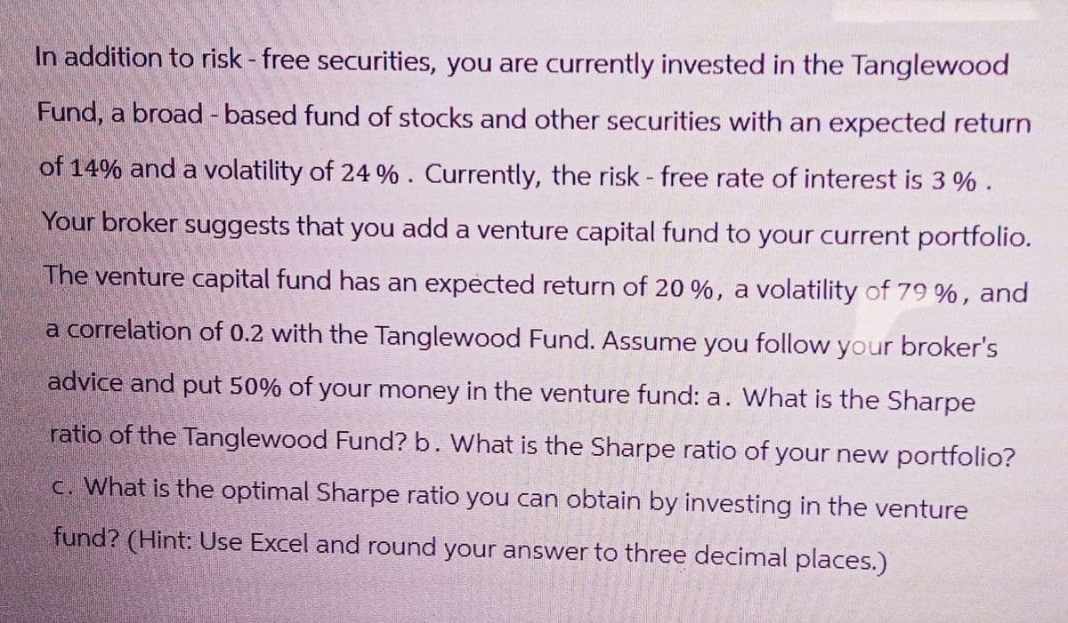 In addition to risk - free securities, you are currently invested in the Tanglewood
Fund, a broad -based fund of stocks and other securities with an expected return
of 14% and a volatility of 24 %. Currently, the risk - free rate of interest is 3% .
Your broker suggests that you add a venture capital fund to your current portfolio.
The venture capital fund has an expected return of 20 %, a volatility of 79 %, and
a correlation of 0.2 with the Tanglewood Fund. Assume you follow your broker's
advice and put 50% of your money in the venture fund: a. What is the Sharpe
ratio of the Tanglewood Fund? b. What is the Sharpe ratio of your new portfolio?
c. What is the optimal Sharpe ratio you can obtain by investing in the venture
fund? (Hint: Use Excel and round your answer to three decimal places.)