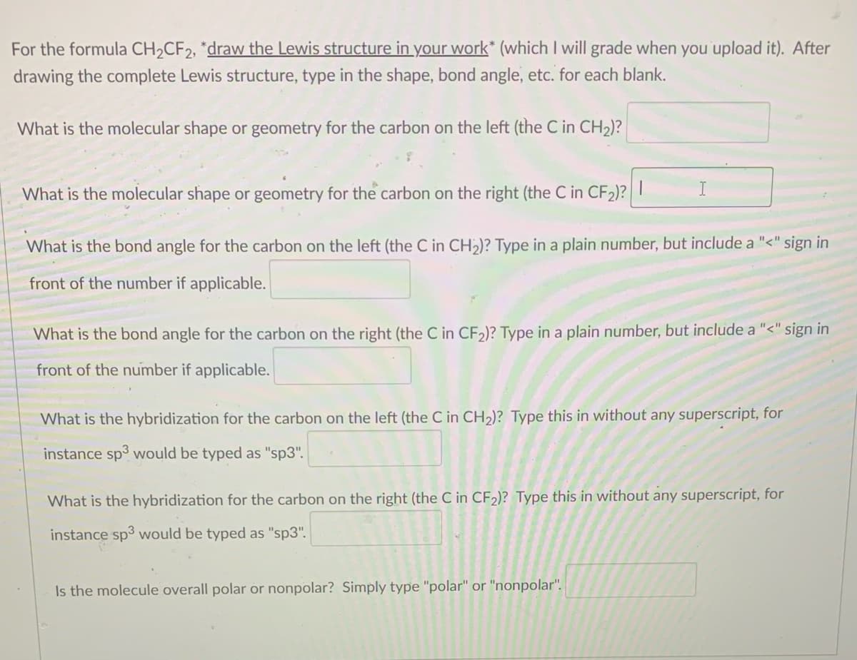 For the formula CH,CF2, *draw the Lewis structure in your work* (which I will grade when you upload it). After
drawing the complete Lewis structure, type in the shape, bond angle, etc. for each blank.
What is the molecular shape or geometry for the carbon on the left (the C in CH2)?
What is the molecular shape or geometry for the carbon on the right (the C in CF2)?|
What is the bond angle for the carbon on the left (the C in CH)? Type in a plain number, but include a "<" sign in
front of the number if applicable.
What is the bond angle for the carbon on the right (the C in CF2)? Type in a plain number, but include a "<" sign in
front of the number if applicable.
What is the hybridization for the carbon on the left (the C in CH2)? Type this in without any superscript, for
instance sp3 would be typed as "sp3".
What is the hybridization for the carbon on the right (the C in CF2)? Type this in without any superscript, for
instance sp3 would be typed as "sp3".
Is the molecule overall polar or nonpolar? Simply type "polar" or "nonpolar".
