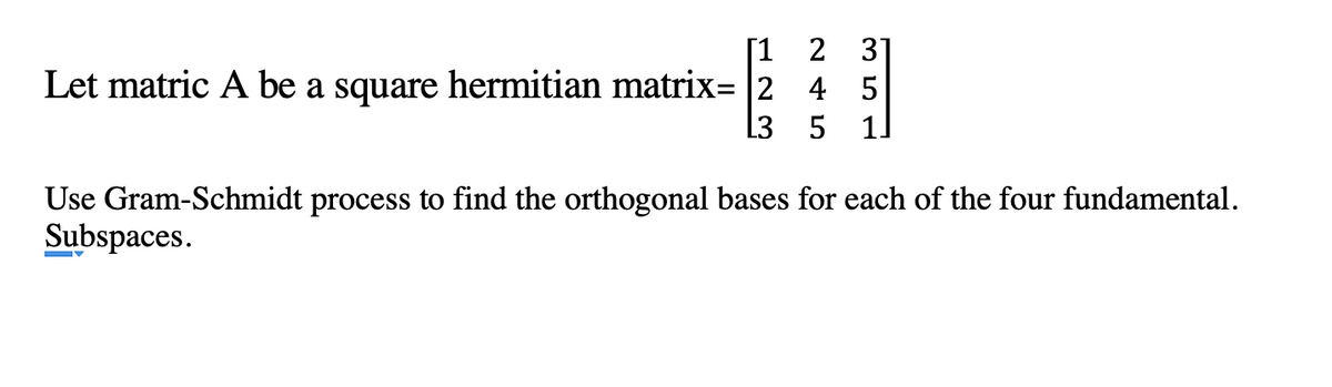 [1 2 31
Let matric A be a square hermitian matrix= |2 4 5
1]
L3
Use Gram-Schmidt process to find the orthogonal bases for each of the four fundamental.
Subspaces.
