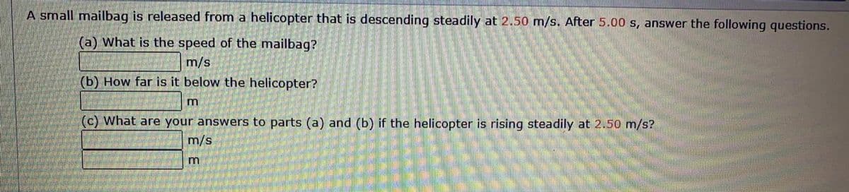 A small mailbag is released from a helicopter that is descending steadily at 2.50 m/s. After 5.00 s, answer the following questions.
(a) What is the speed of the mailbag?
m/s
(b) How far is it below the helicopter?
m
(c) What are your answers to parts (a) and (b) if the helicopter is rising steadily at 2.50 m/s?
m/s
m
