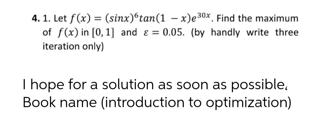 4. 1. Let f(x) = (sinx)®tan(1 – x)e30x. Find the maximum
of f(x) in [0,1] and ɛ = 0.05. (by handly write three
iteration only)
|
I hope for a solution as soon as possible,
Book name (introduction to optimization)
