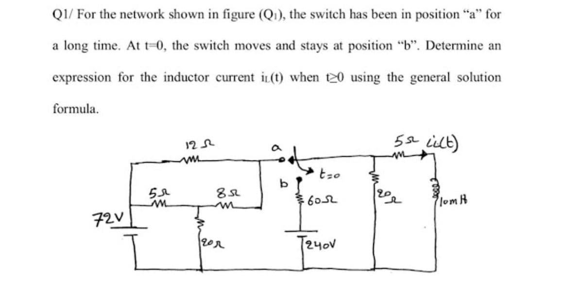 QI/ For the network shown in figure (Q1), the switch has been in position "a" for
a long time. At t=0, the switch moves and stays at position "b". Determine an
expression for the inductor current i(t) when t20 using the general solution
formula.
5se ilt)
12
b.
lom A
72V
T24ov
