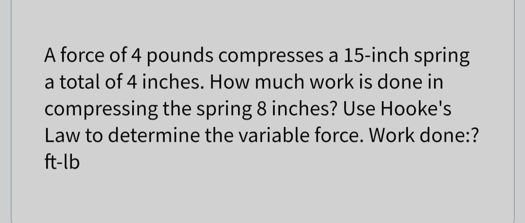 A force of 4 pounds compresses a 15-inch spring
a total of 4 inches. How much work is done in
compressing the spring 8 inches? Use Hooke's
Law to determine the variable force. Work done:?
ft-lb