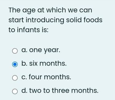 The age at which we can
start introducing solid foods
to infants is:
O a. one year.
b. six months.
c. four months.
O d. two to three months.