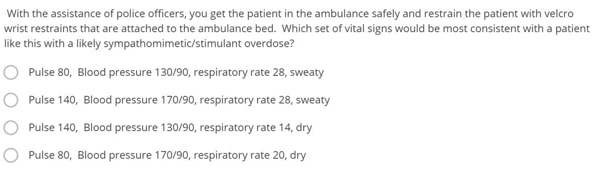 With the assistance of police officers, you get the patient in the ambulance safely and restrain the patient with velcro
wrist restraints that are attached to the ambulance bed. Which set of vital signs would be most consistent with a patient
like this with a likely sympathomimetic/stimulant overdose?
Pulse 80, Blood pressure 130/90, respiratory rate 28, sweaty
Pulse 140, Blood pressure 170/90, respiratory rate 28, sweaty
Pulse 140, Blood pressure 130/90, respiratory rate 14, dry
Pulse 80, Blood pressure 170/90, respiratory rate 20, dry