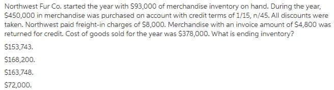 Northwest Fur Co. started the year with S93,000 of merchandise inventory on hand. During the year,
$450,000 in merchandise was purchased on account with credit terms of 1/15, n/45. All discounts were
taken. Northwest paid freight-in charges of $8,000. Merchandise with an invoice amount of $4,800 was
returned for credit. Cost of goods sold for the year was $378,000. What is ending inventory?
$153,743.
$168,200.
S163,748.
S72,000.
