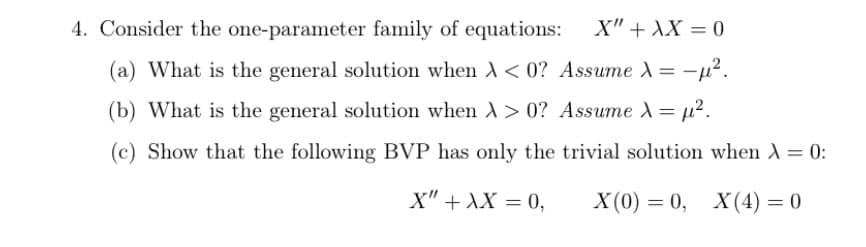 4. Consider the one-parameter family of equations:
X" + XX = 0
(a) What is the general solution when A< 0? Assume A = -µ².
(b) What is the general solution when > 0? Assume A= µ².
(c) Show that the following BVP has only the trivial solution when A = 0:
X" + XX = 0,
X (0) = 0, X(4) = 0
