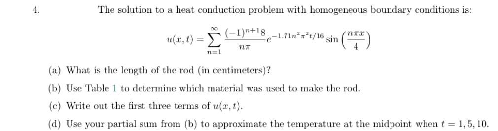 4.
The solution to a heat conduction problem with homogeneous boundary conditions is:
u(x, t) =
Σ
(-1)n+18
-1.71n²n²t/16 sin
e
n=1
(a) What is the length of the rod (in centimeters)?
(b) Use Table 1 to determine which material was used to make the rod.
(c) Write out the first three terms of u(x, t).
(d) Use your partial sum from (b) to approximate the temperature at the midpoint when t = 1,5, 10.
