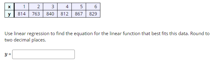 X
1
2
3
4
5
6
y
814
763
840 812 867
829
Use linear regression to find the equation for the linear function that best fits this data. Round to
two decimal places.
y =
