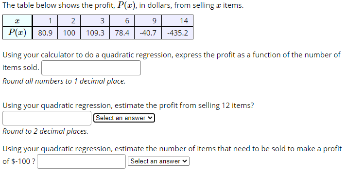 The table below shows the profit, P(x), in dollars, from selling æ items.
1 2
P(r) | 80.9 100
3
6
9
14
109.3
78.4
-40.7
-435.2
Using your calculator to do a quadratic regression, express the profit as a function of the number of
items sold.
Round all numbers to 1 decimal place.
Using your quadratic regression, estimate the profit from selling 12 items?
Select an answer
Round to 2 decimal places.
Using your quadratic regression, estimate the number of items that need to be sold to make a profit
of $-100 ?
Select an answer v
