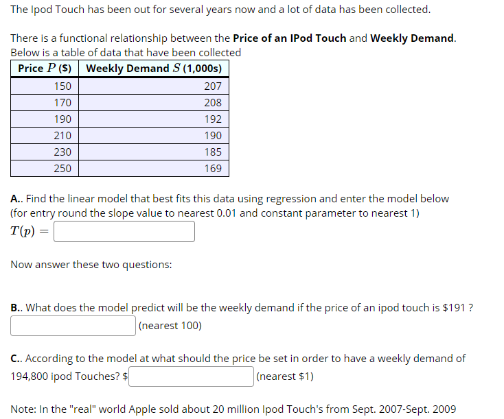 The Ipod Touch has been out for several years now and a lot of data has been collected.
There is a functional relationship between the Price of an IPod Touch and Weekly Demand.
Below is a table of data that have been collected
Price P ($) Weekly Demand S (1,000s)
150
207
170
208
190
192
210
190
230
185
250
169
A.. Find the linear model that best fits this data using regression and enter the model below
(for entry round the slope value to nearest 0.01 and constant parameter to nearest 1)
T(p) =
Now answer these two questions:
B.. What does the model predict will be the weekly demand if the price of an ipod touch is $191 ?
(nearest 100)
C.. According to the model at what should the price be set in order to have a weekly demand of
194,800 ipod Touches? $
(nearest $1)
Note: In the "real" world Apple sold about 20 million Ipod Touch's from Sept. 2007-Sept. 2009
