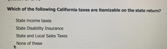 Which of the following California taxes are itemizable on the state return?
State income taxes
State Disability Insurance
State and Local Sales Taxes
None of these
