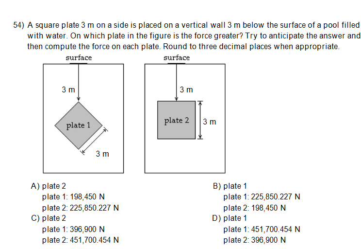54) A square plate 3 m on a side is placed on a vertical wall 3 m below the surface of a pool filled
with water. On which plate in the figure is the force greater? Try to anticipate the answer and
then compute the force on each plate. Round to three decimal places when appropriate.
surface
surface
3 m
3 m
plate 2
3 m
plate 1
3 m
A) plate 2
plate 1: 198,450 N
plate 2: 225,850.227 N
C) plate 2
plate 1: 396,900N
plate 2: 451,700.454 N
B) plate 1
plate 1: 225,850.227 N
plate 2: 198,450N
D) plate 1
plate 1: 451,700.454 N
plate 2: 396,900N
