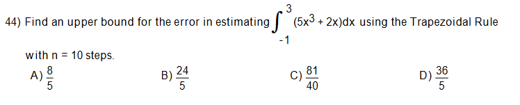 3
44) Find an upper bound for the error in estimating |
(5x3.
+ 2x)dx using the Trapezoidal Rule
-1
with n = 10 steps.
8
A)
5
81
C)
40
36
D).
5
