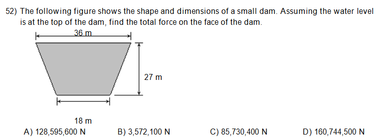 52) The following figure shows the shape and dimensions of a small dam. Assuming the water level
is at the top of the dam, find the total force on the face of the dam.
36 m
27 m
18 m
A) 128,595,600 N
B) 3,572,100 N
C) 85,730,400 N
D) 160,744,500 N
