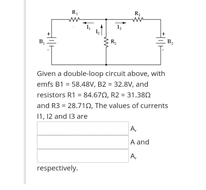 R1
R3
13
B2
B1
R2
Given a double-loop circuit above, with
emfs B1 = 58.48V, B2 = 32.8V, and
%3D
resistors R1 = 84.672, R2 = 31.380
and R3 = 28.712, The values of currents
11, 12 and 13 are
А,
A and
A,
respectively.
