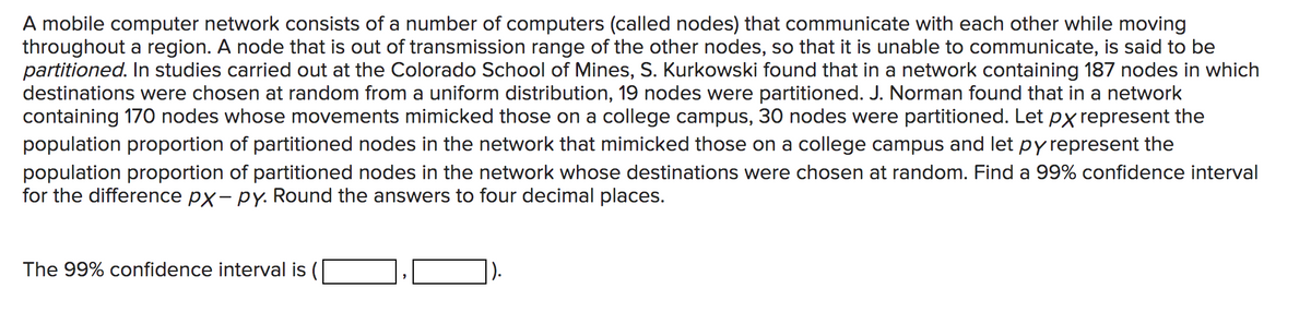 A mobile computer network consists of a number of computers (called nodes) that communicate with each other while moving
throughout a region. A node that is out of transmission range of the other nodes, so that it is unable to communicate, is said to be
partitioned. In studies carried out at the Colorado School of Mines, S. Kurkowski found that in a network containing 187 nodes in which
destinations were chosen at random from a uniform distribution, 19 nodes were partitioned. J. Norman found that in a network
containing 170 nodes whose movements mimicked those on a college campus, 30 nodes were partitioned. Let px represent the
population proportion of partitioned nodes in the network that mimicked those on a college campus and let py represent the
population proportion of partitioned nodes in the network whose destinations were chosen at random. Find a 99% confidence interval
for the difference px-py. Round the answers to four decimal places.
The 99% confidence interval is (
'
).