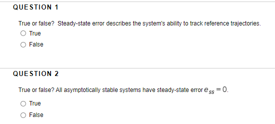 QUESTION 1
True or false? Steady-state error describes the system's ability to track reference trajectories.
O True
False
QUESTION 2
True or false? All asymptotically stable systems have steady-state error ess = 0.
O True
False
