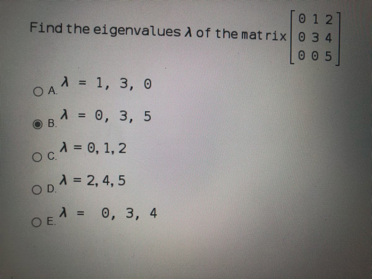0 1 2
Find the eigenvalues d of the mat rix 0 3 4
0 0 5
Л%3D 1, 3, 0
O B.1 = 0, 3, 5
cA = 0, 1, 2
OC.
OD.1 = 2, 4, 5
EA = 0, 3, 4
OE.
