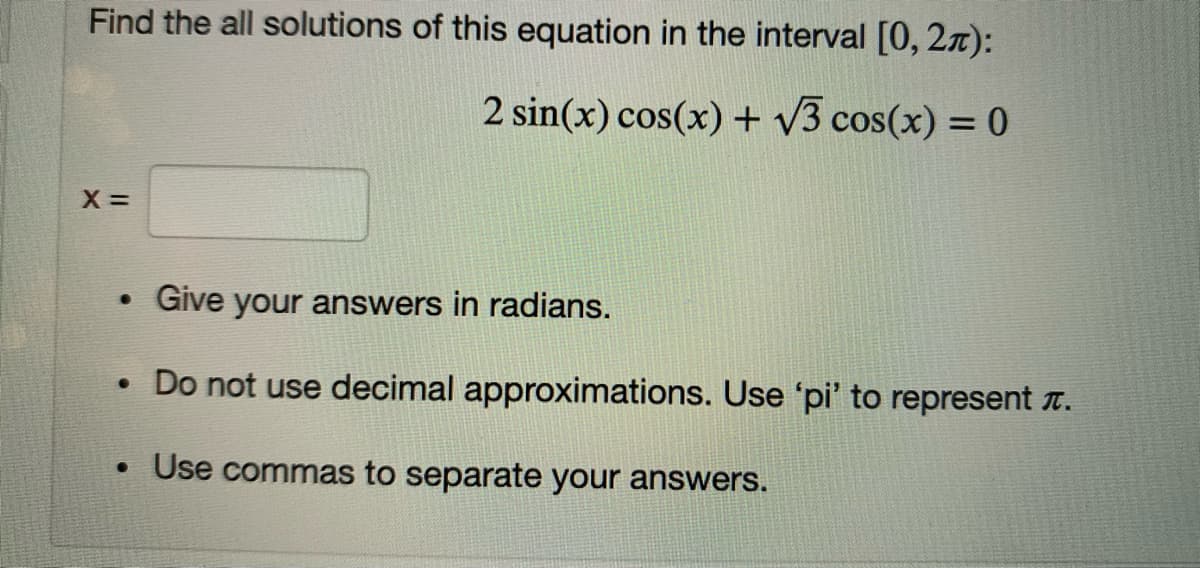Find the all solutions of this equation in the interval [0, 27):
2 sin(x) cos(x) + v3 cos(x) = 0
X =
Give your answers in radians.
• Do not use decimal approximations. Use 'pi' to represent t.
Use commas to separate your answers.
