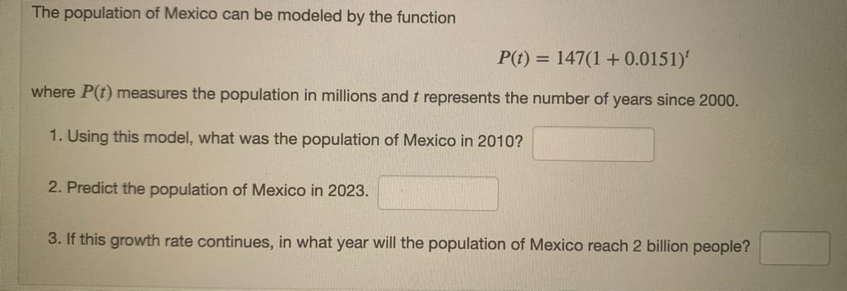 The population of Mexico can be modeled by the function
P(t) = 147(1 +0.0151)'
%3D
where P(t) measures the population in millions and t represents the number of years since 2000.
1. Using this model, what was the population of Mexico in 2010?
2. Predict the population of Mexico in 2023.
3. If this growth rate continues, in what year will the population of Mexico reach 2 billion people?
