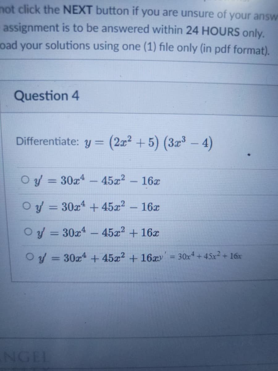 not click the NEXT button if you are unsure of your answ
assignment is to be answered within 24 HOURS only.
oad your solutions using one (1) file only (in pdf format).
Question 4
Differentiate: y = (2x² + 5) (3x – 4)
O y = 30x4
45x2 - 16x
Oy = 30x4 + 45x2 - 16x
%3D
Oy = 30x4 - 45x2 + 16x
%3D
Oy = 30x4 + 45x² + 16xv' = 30x4 + 45x² + 16x
NGEL
