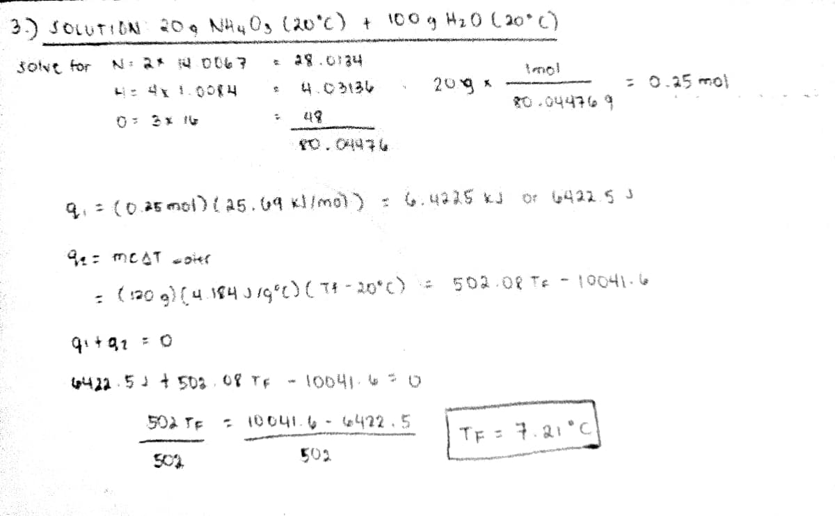 3) SOLUTION 20, NH4 03 (20°c) + 100g Hz0 (20° C)
šolve for
N: 2* 4 0067
a8.0134
4.C313し
209 *
: 0.25 mol
10.04476 9
49
Or 422 5 J
q. : (0 25 mol)(as.09 xl/mol) : 6.4215 *J
9:: meAT sier
502.08 Te - 10041.6
: (:20 g) (4.184 Jg°E) ( T# -20°c)
tpht 22 . 51 + 508 08 TE
10041.4 0
502 TE
10041.6 - 6 422.5
TE = 7.21° C
502
