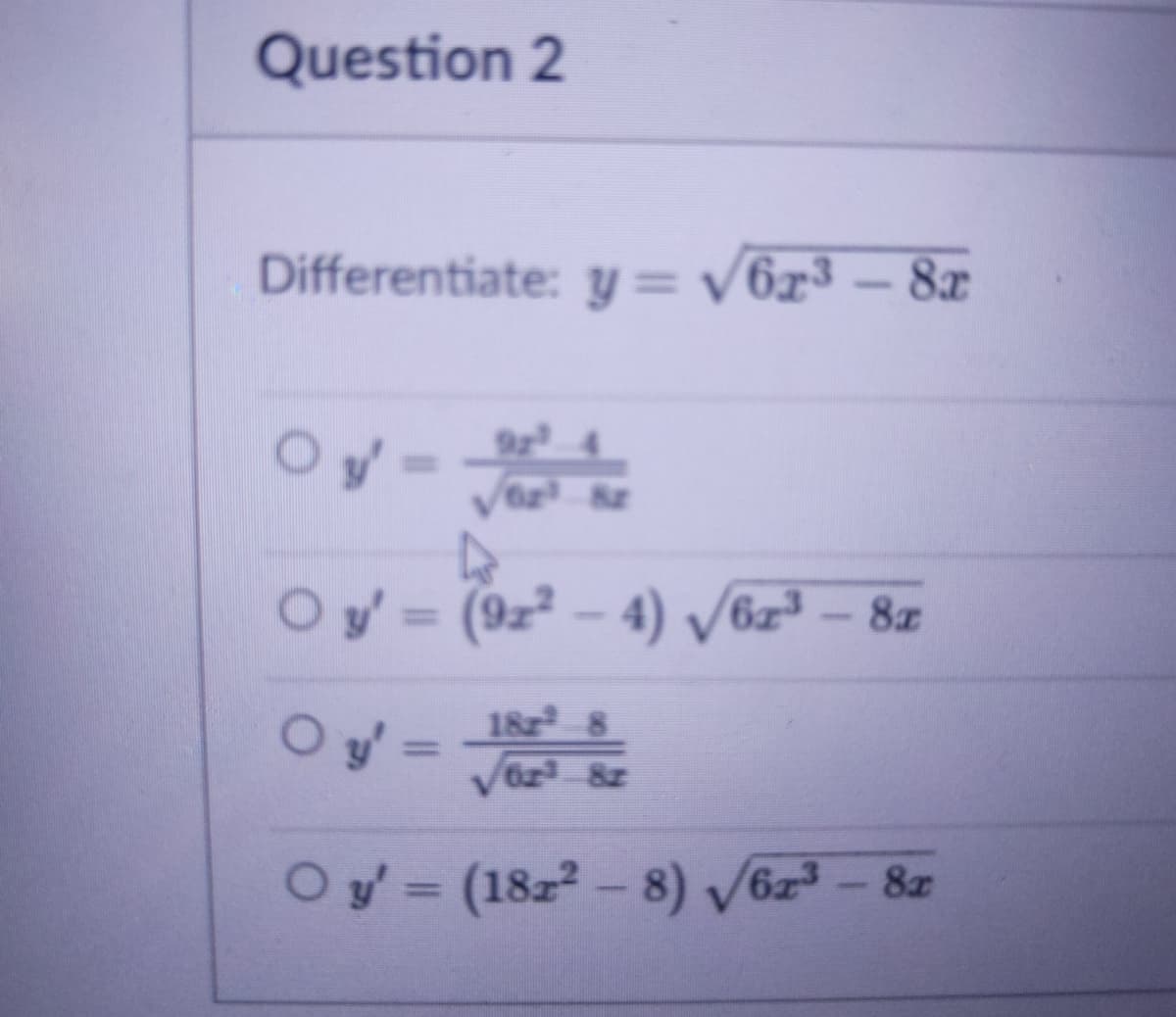 Question 2
Differentiate: y = v6x³ – 8x
Oy-
O y'= (9z² – 4) V6z³ - 8z
%3D
182 8
O y =
Oy'= I
%3D
Oy= (18z2- 8) V6z - 8z
%3D
