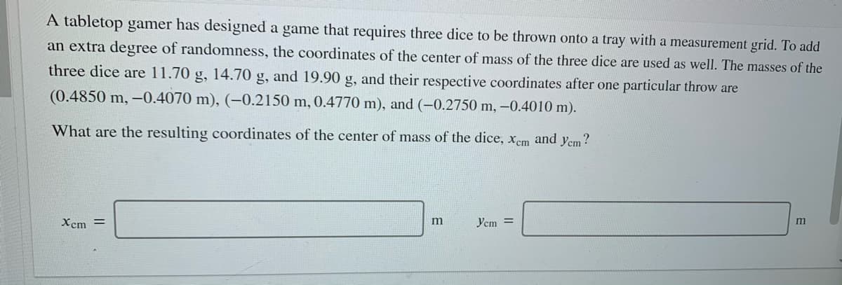 A tabletop gamer has designed a game that requires three dice to be thrown onto a tray with a measurement grid. To add
an extra degree of randomness, the coordinates of the center of mass of the three dice are used as well. The masses of the
three dice are 11.70 g, 14.70 g, and 19.90 g, and their respective coordinates after one particular throw are
(0.4850 m, –0.4070 m), (-0.2150 m, 0.4770 m), and (-0.2750 m, -0.4010 m).
What are the resulting coordinates of the center of mass of the dice, xcm and yem?
Xcm =
m
Ycm =
