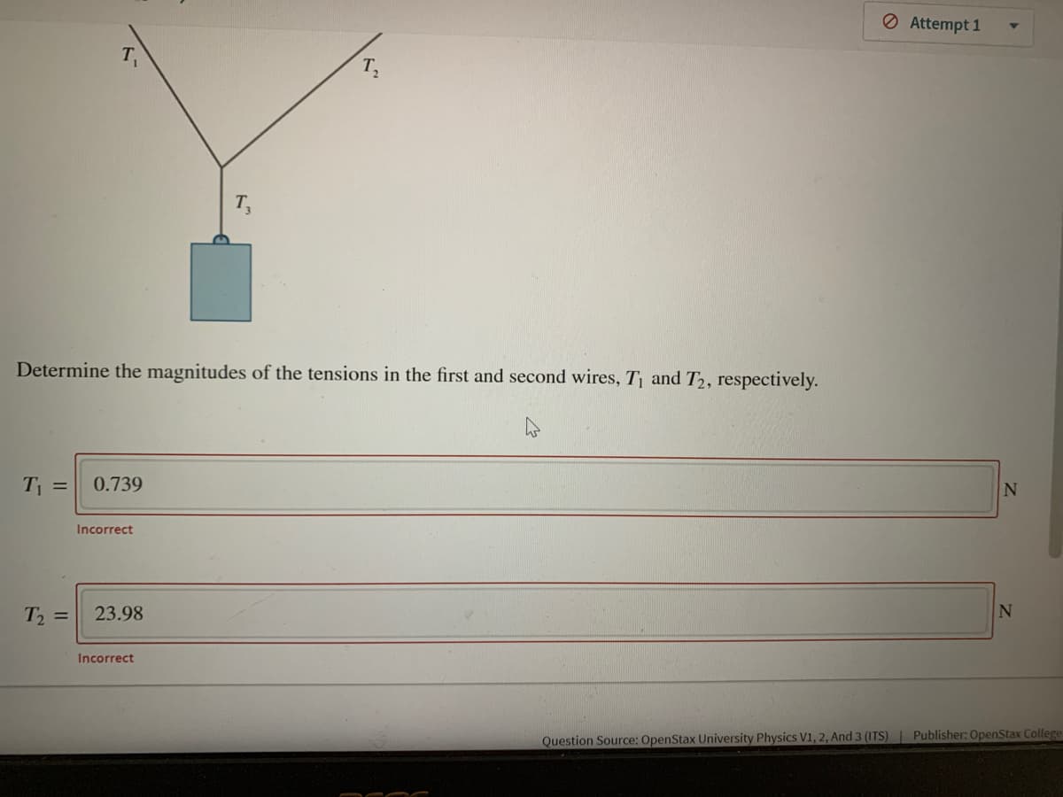 O Attempt 1
Determine the magnitudes of the tensions in the first and second wires, T and T2, respectively.
T =
0.739
Incorrect
T =
23.98
N
Incorrect
Question Source: OpenStax University Physics V1, 2, And 3 (ITS)| Publisher: OpenStax College
