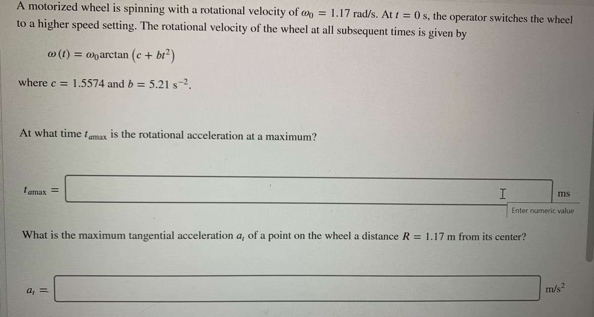 A motorized wheel is spinning with a rotational velocity of wo = 1.17 rad/s. At t = 0 s, the operator switches the wheel
to a higher speed setting. The rotational velocity of the wheel at all subsequent times is given by
@ (t) = @oarctan (c + bt2)
where c = 1.5574 and b = 5.21 s-2.
At what time tomax is the rotational acceleration at a maximum?
t amax =
ms
Enter numeric value
What is the maximum tangential acceleration a, of a point on the wheel a distance R = 1.17 m from its center?
a, =
m/s2
