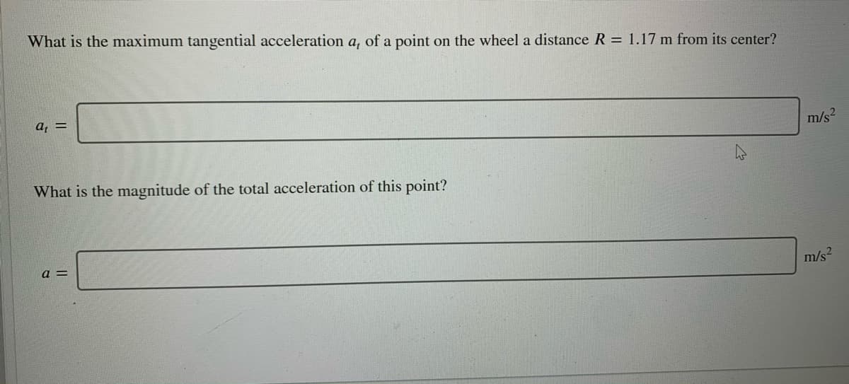 What is the maximum tangential acceleration a, of a point on the wheel a distance R = 1.17 m from its center?
a, =
m/s2
What is the magnitude of the total acceleration of this point?
a =
m/s?
