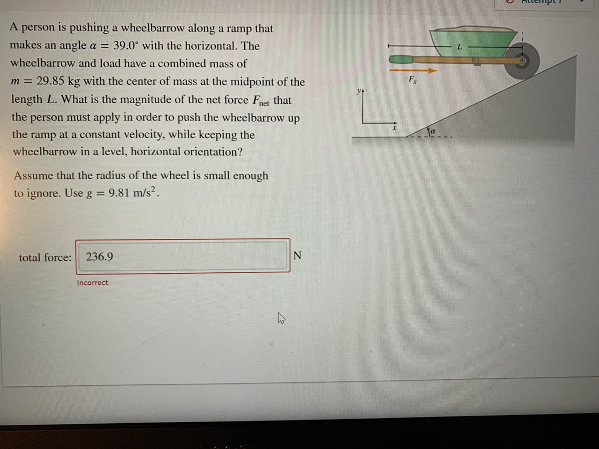 A person is pushing a wheelbarrow along a ramp that
makes an angle a = 39.0° with the horizontal. The
wheelbarrow and load have a combined mass of
m = 29.85 kg with the center of mass at the midpoint of the
F
length L. What is the magnitude of the net force Fnet that
the person must apply in order to push the wheelbarrow up
the ramp at a constant velocity, while keeping the
wheelbarrow in a level, horizontal orientation?
Assume that the radius of the wheel is small enough
to ignore. Use g = 9.81 m/s².
total force:
236.9
N
Incorrect

