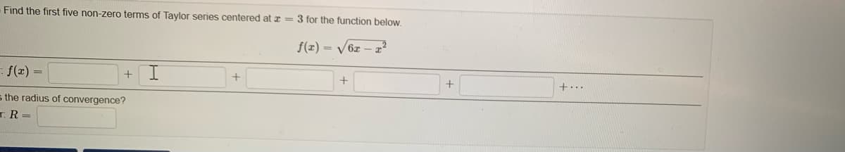 Find the first five non-zero terms of Taylor series centered at r = 3 for the function below.
f(x) = /6x – æ²
- f(r) =
+
+...
s the radius of convergence?
TR =
